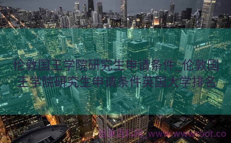 伦敦国王学院研究生申请条件_伦敦国王学院研究生申请条件英国大学排名