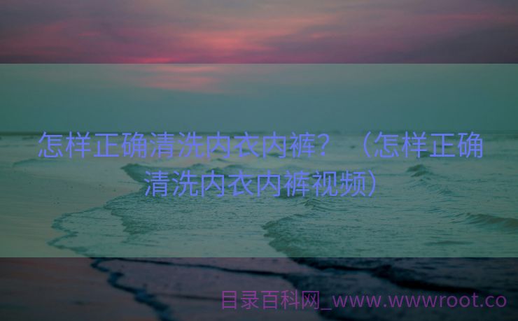 怎样正确清洗内衣内裤？（怎样正确清洗内衣内裤视频）