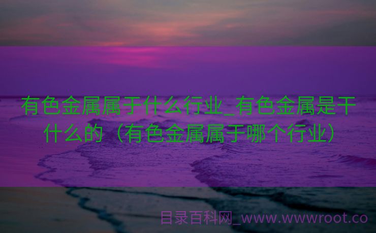 有色金属属于什么行业_有色金属是干什么的（有色金属属于哪个行业）