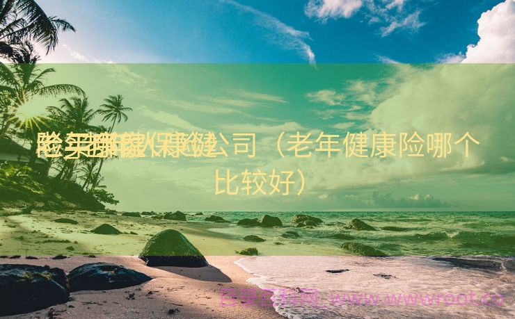 老年康健
险_老年人康健
险买哪家保险公司（老年健康险哪个比较好）