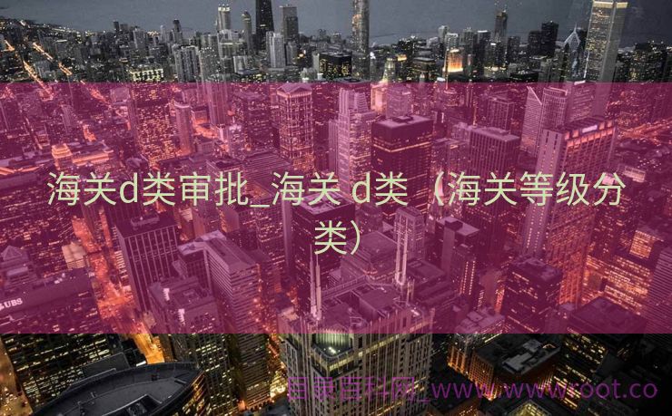 海关d类审批_海关 d类（海关等级分类）
