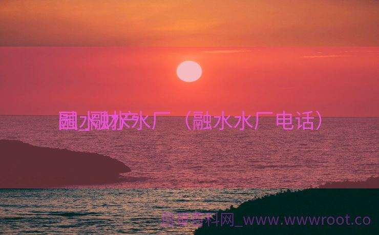 融水财产
园_融水水厂（融水水厂电话）