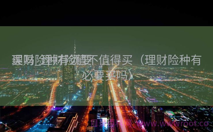 理财险种有须要
买吗_理财险值不值得买（理财险种有必要买吗）