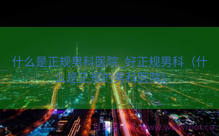 什么是正规男科医院_好正规男科（什么是正规的男科医院）