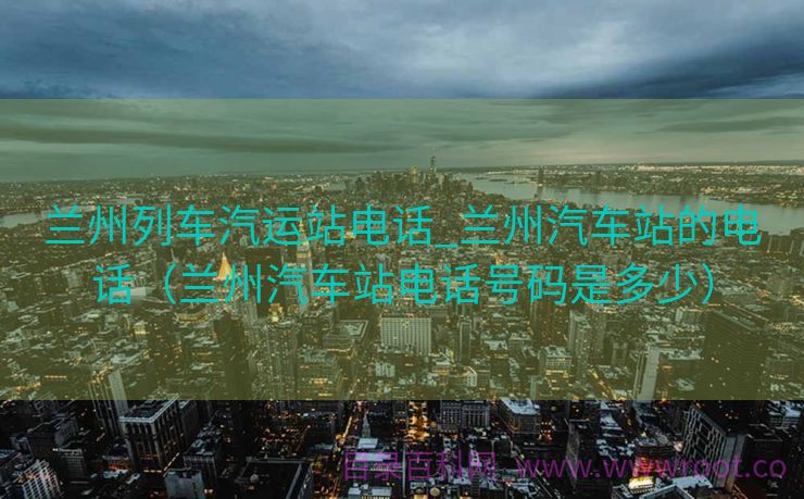 兰州列车汽运站电话_兰州汽车站的电话（兰州汽车站电话号码是多少）