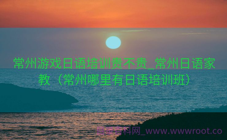 常州游戏日语培训贵不贵_常州日语家教（常州哪里有日语培训班）