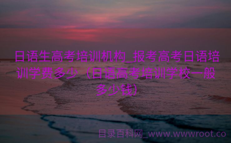 日语生高考培训机构_报考高考日语培训学费多少（日语高考培训学校一般多少钱）