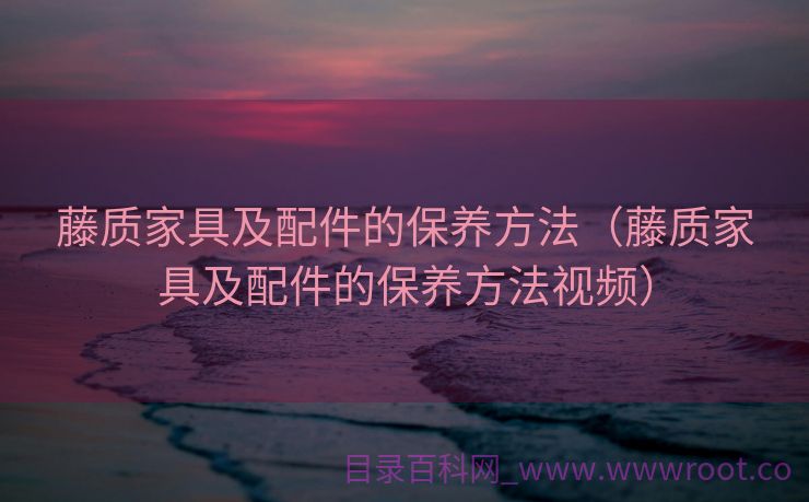 藤质家具及配件的保养方法（藤质家具及配件的保养方法视频）