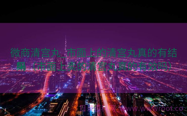 微商清宫丸_市面上的清宫丸真的有结果
吗（市面上卖的清宫丸真的有效吗）
