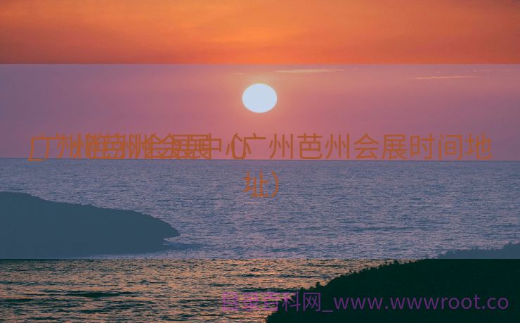 广州笆洲会展中心

_广州芭洲会展（广州芭州会展时间地址）