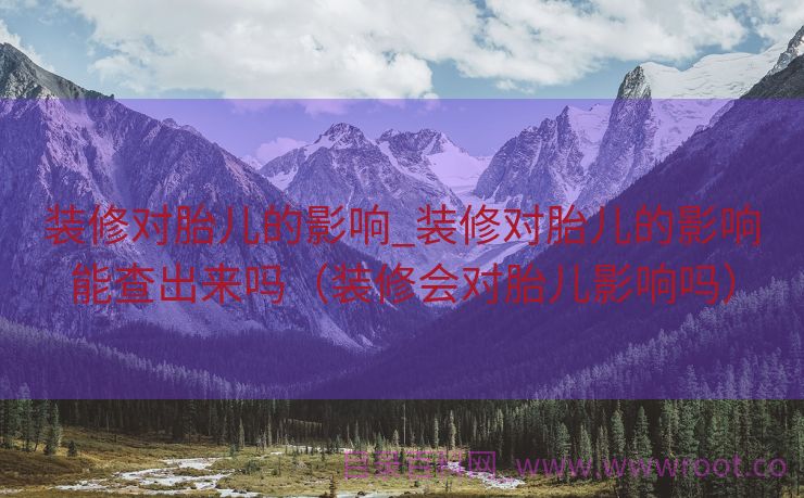装修对胎儿的影响_装修对胎儿的影响能查出来吗（装修会对胎儿影响吗）