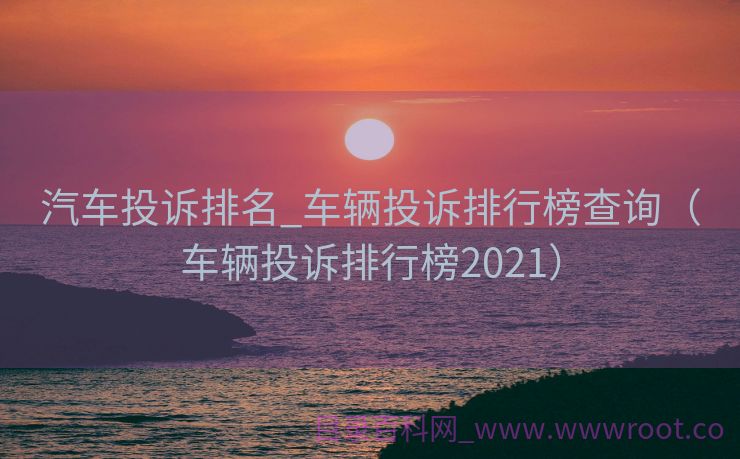 汽车投诉排名_车辆投诉排行榜查询（车辆投诉排行榜2021）