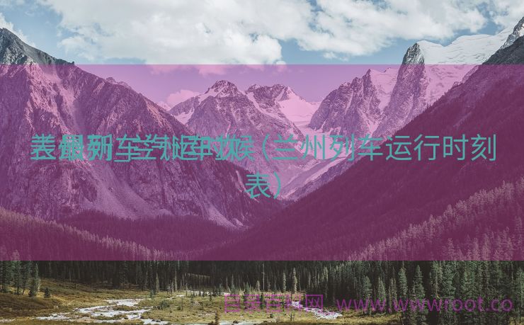 兰州列车汽运时候
表最新_兰州车次（兰州列车运行时刻表）