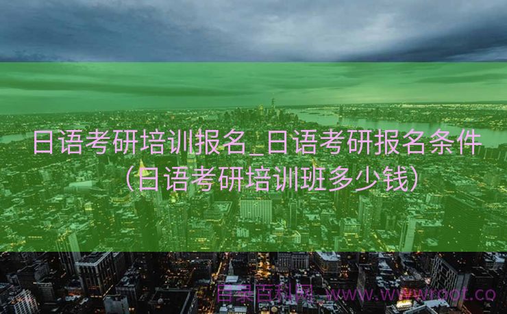 日语考研培训报名_日语考研报名条件（日语考研培训班多少钱）
