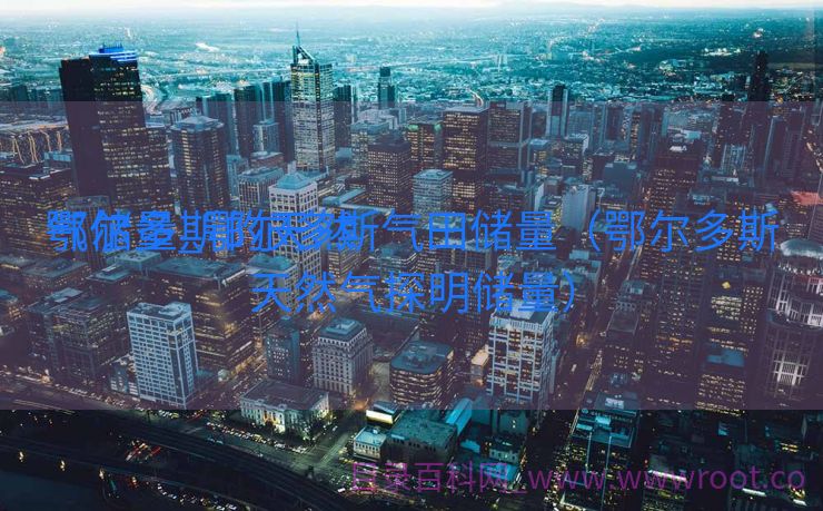 鄂尔多斯的天然

气储量_鄂尔多斯气田储量（鄂尔多斯天然气探明储量）