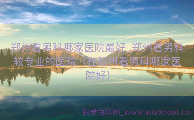 郑州看男科哪家医院最好_郑州看男科较专业的医院（在郑州看男科哪家医院好）
