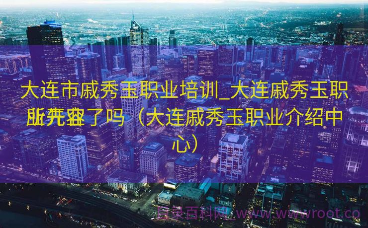 大连市戚秀玉职业培训_大连戚秀玉职业先容
所开业了吗（大连戚秀玉职业介绍中心）