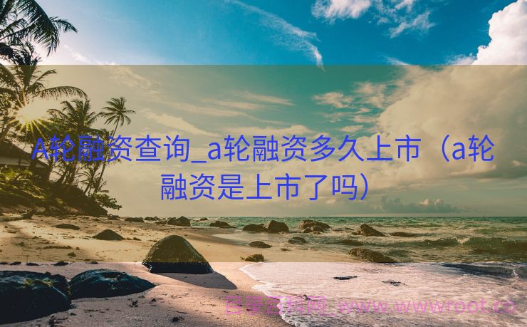 A轮融资查询_a轮融资多久上市（a轮融资是上市了吗）