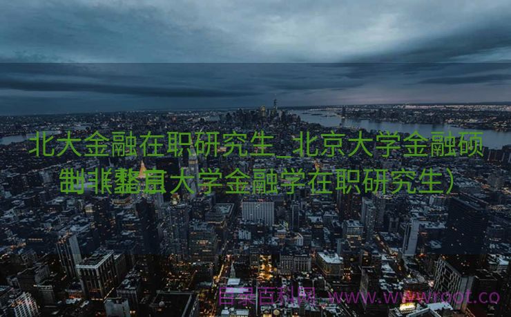 北大金融在职研究生_北京大学金融硕士非整日
制（北京大学金融学在职研究生）