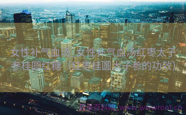 女性补气血汤_女性补气血汤红枣太子参桂圆红糖（红枣桂圆太子参的功效）