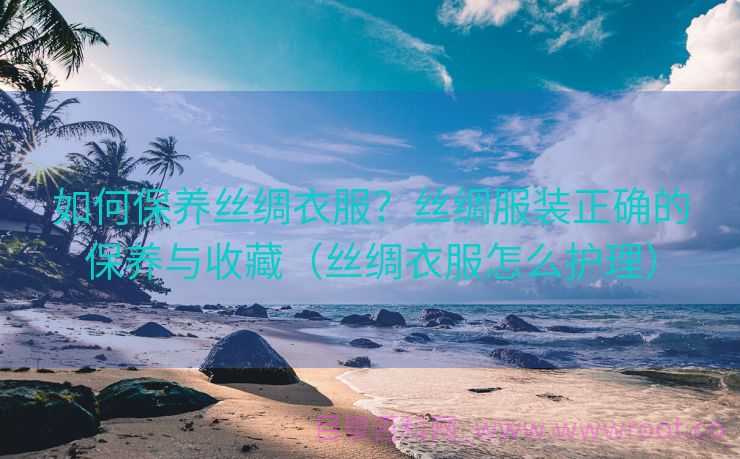 如何保养丝绸衣服？丝绸服装正确的保养与收藏（丝绸衣服怎么护理）