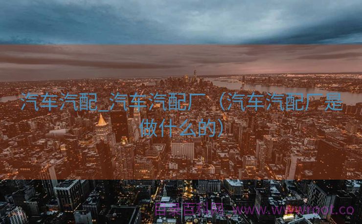 汽车汽配_汽车汽配厂（汽车汽配厂是做什么的）