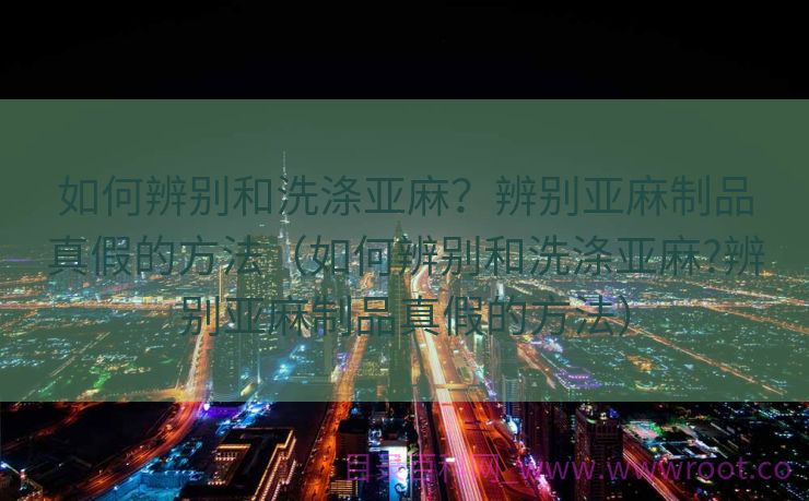 如何辨别和洗涤亚麻？辨别亚麻制品真假的方法（如何辨别和洗涤亚麻?辨别亚麻制品真假的方法）