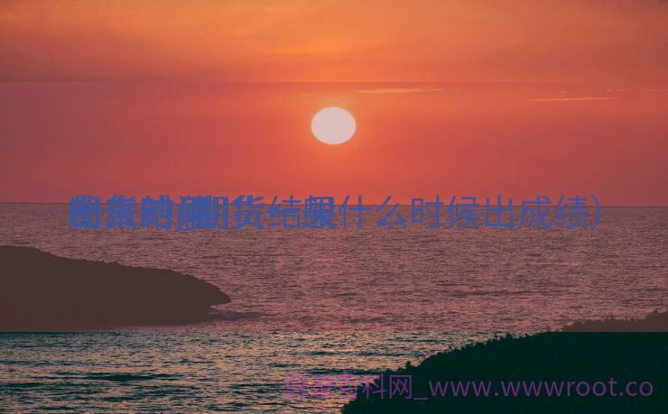 期货结果


什么时间
出来的_期货结果


什么时间
出来?（期货一般什么时候出成绩）