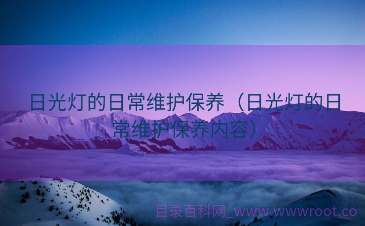 日光灯的日常维护保养（日光灯的日常维护保养内容）