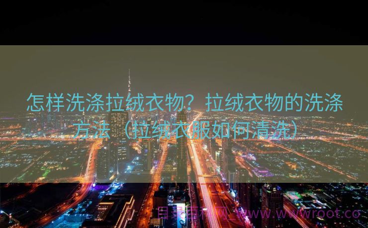 怎样洗涤拉绒衣物？拉绒衣物的洗涤方法（拉绒衣服如何清洗）