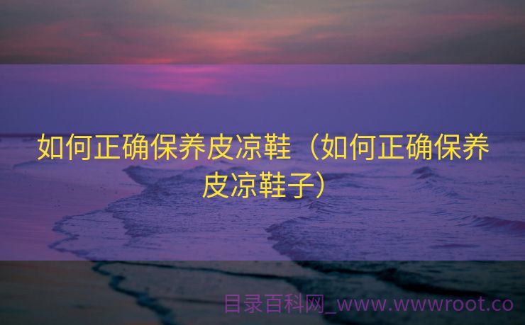如何正确保养皮凉鞋（如何正确保养皮凉鞋子）