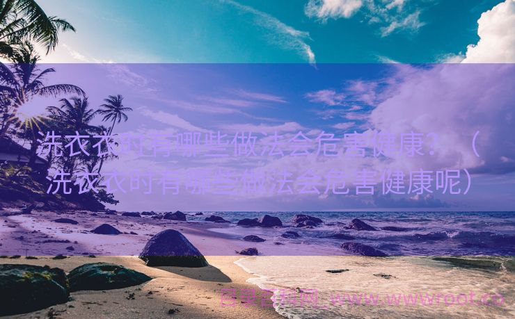 洗衣衣时有哪些做法会危害健康？（洗衣衣时有哪些做法会危害健康呢）