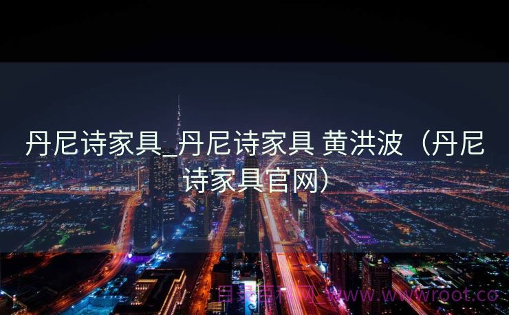 丹尼诗家具_丹尼诗家具 黄洪波（丹尼诗家具官网）