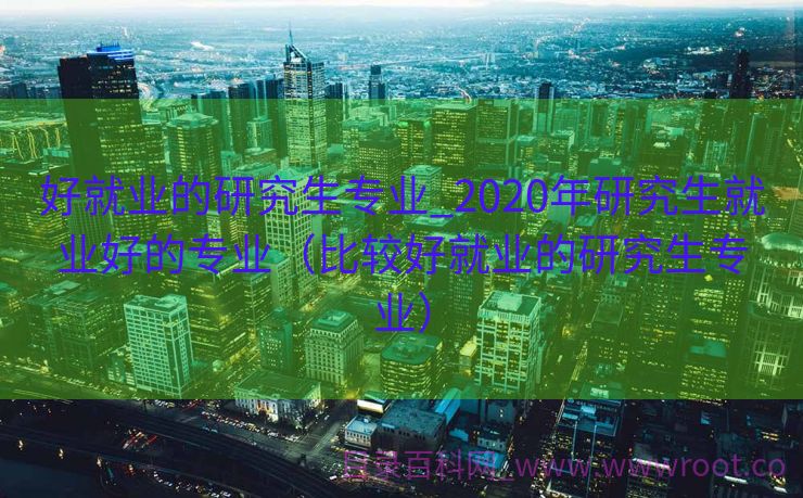 好就业的研究生专业_2020年研究生就业好的专业（比较好就业的研究生专业）
