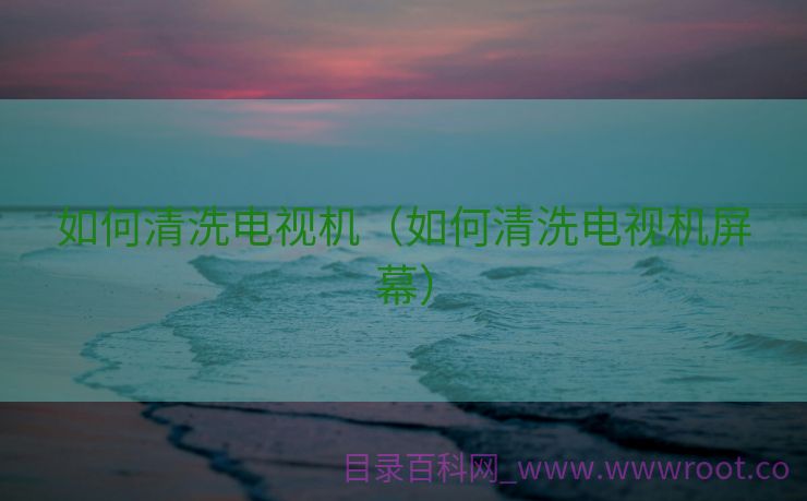 如何清洗电视机（如何清洗电视机屏幕）