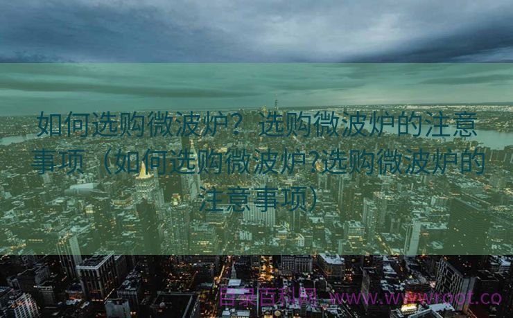 如何选购微波炉？选购微波炉的注意事项（如何选购微波炉?选购微波炉的注意事项）