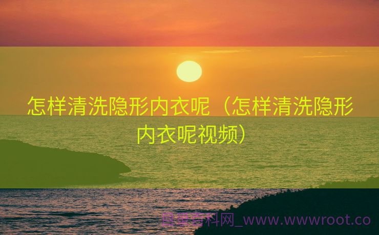 怎样清洗隐形内衣呢（怎样清洗隐形内衣呢视频）