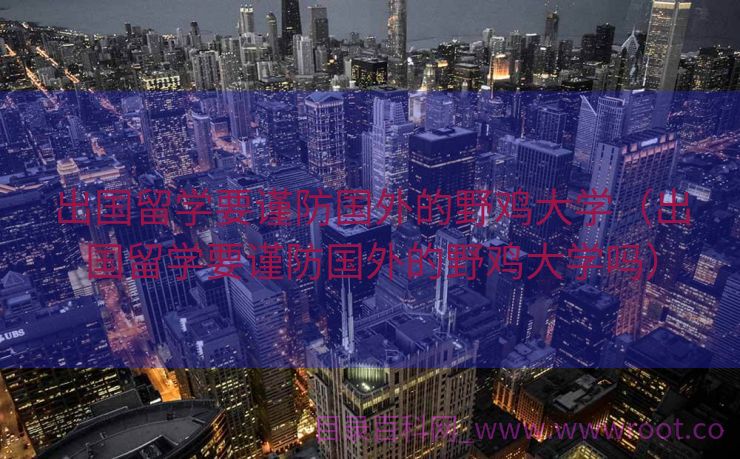 出国留学要谨防国外的野鸡大学（出国留学要谨防国外的野鸡大学吗）