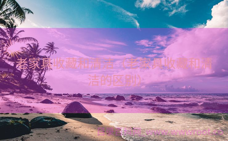 老家具收藏和清洁（老家具收藏和清洁的区别）