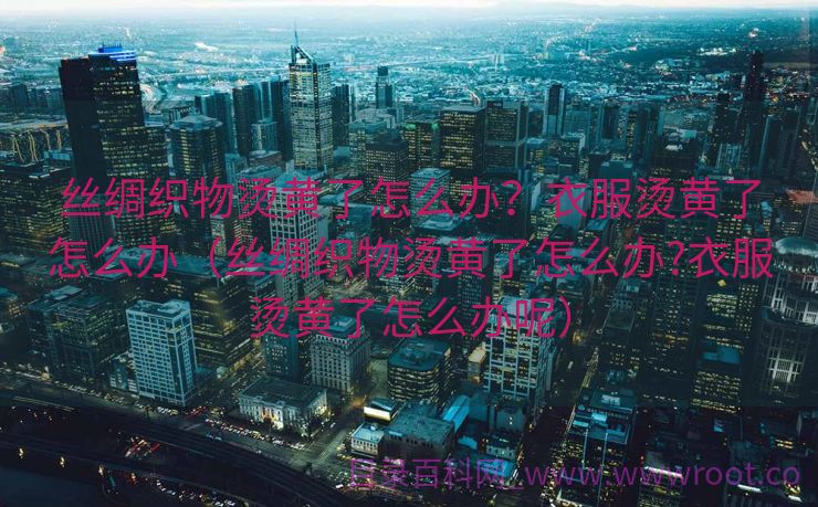 丝绸织物烫黄了怎么办？衣服烫黄了怎么办（丝绸织物烫黄了怎么办?衣服烫黄了怎么办呢）