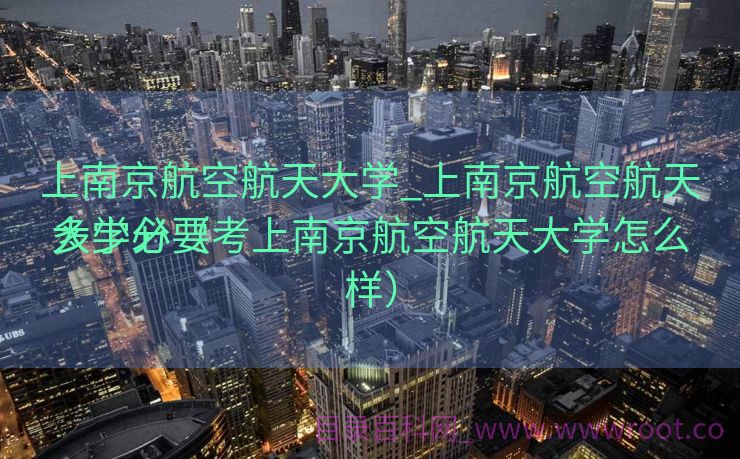 上南京航空航天大学_上南京航空航天大学必要
多少分（考上南京航空航天大学怎么样）