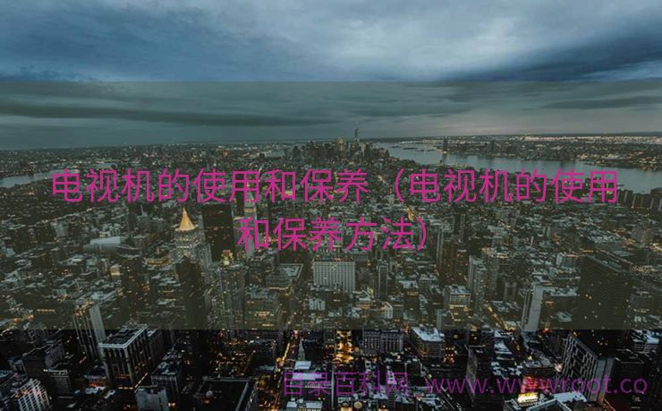 电视机的使用和保养（电视机的使用和保养方法）