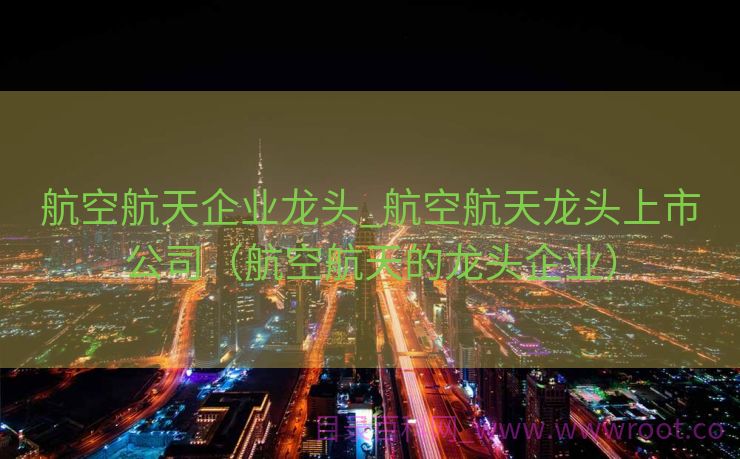 航空航天企业龙头_航空航天龙头上市公司（航空航天的龙头企业）