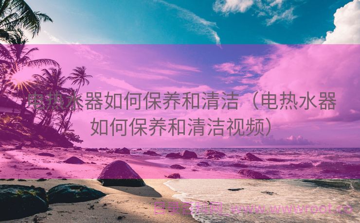 电热水器如何保养和清洁（电热水器如何保养和清洁视频）