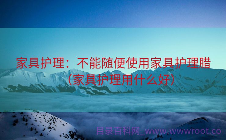 家具护理：不能随便使用家具护理腊（家具护理用什么好）
