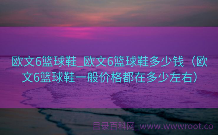 欧文6篮球鞋_欧文6篮球鞋多少钱（欧文6篮球鞋一般价格都在多少左右）