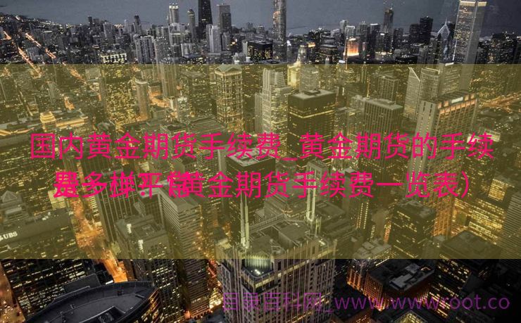 国内黄金期货手续费_黄金期货的手续费一样平常
是多少?（黄金期货手续费一览表）