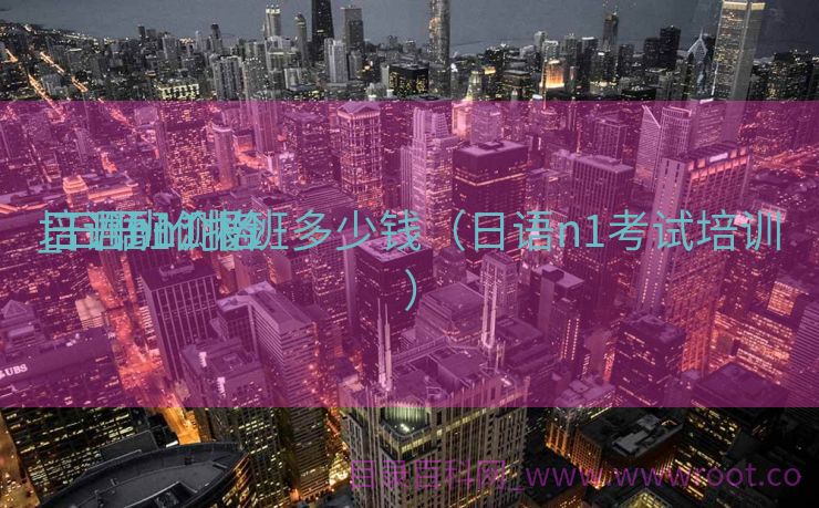 日语n1测验
培训班价格
_日语n1报班多少钱（日语n1考试培训）