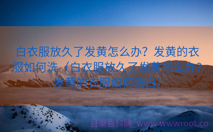白衣服放久了发黄怎么办？发黄的衣服如何洗（白衣服放久了发黄怎么办?发黄的衣服如何洗白）