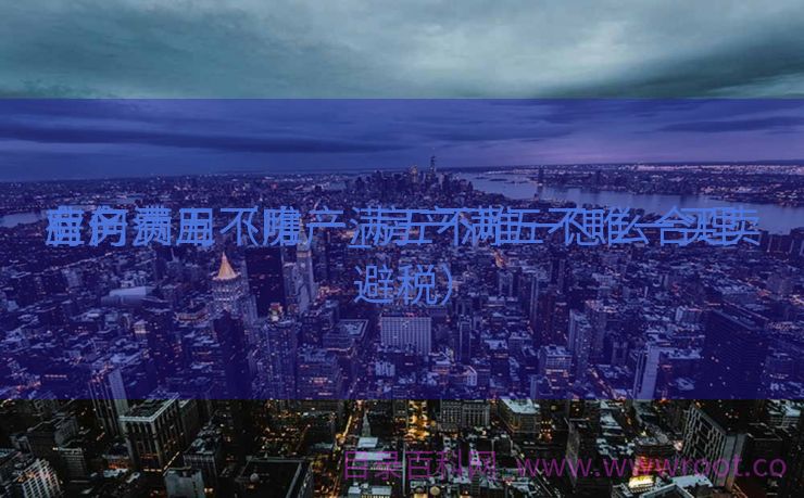 房产满五不唯一_房产满五不唯一买卖
业务
有何费用（房产满五不唯一怎么合理避税）
